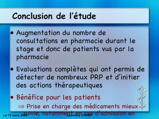 Conclusion de l’étude Augmentation du nombre de consultations en pharmacie durant le stage et donc de patients vus par la pharmacie Evaluations complètes qui ont permis de détecter de nombreux PR P et d’initier des actions thérapeutiques Bénéfice pour les patients Prise en charge des médicaments mieux suivie, notamment en cas d’admission en service Le 13 mars 2009 Laurence CHERY 