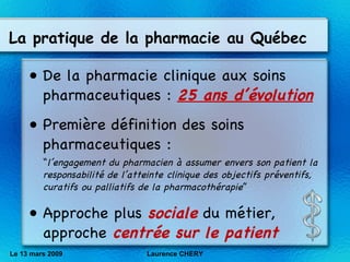 La pratique de la pharmacie au Québec De la pharmacie clinique aux soins pharmaceutiques :  25 ans d’évolution Première définition des soins pharmaceutiques : “ l’engagement du pharmacien à assumer envers son patient la responsabilité de l’atteinte clinique des objectifs préventifs, curatifs ou palliatifs de la pharmacothérapie ”  Approche plus  sociale  du métier, approche  centrée sur le patient Le 13 mars 2009 Laurence CHERY 