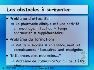 Les obstacles à surmonter Problème d’effectifs!! La pharmacie clinique est une activité chronophage, il faut du « temps pharmacien » supplémentaire! Problème de formation? Pas de « modèle » en France, mais les connaissances nécessaires sont enseignées Réticences des médecins…? Problème de  communication  qui peut être résolu!  (le plus souvent…) Le 13 mars 2009 Laurence CHERY 