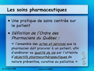 Les soins pharmaceutiques Une pratique de soins centrée sur le patient   Définition de l’Ordre des Pharmaciens du Québec : «  l’ensemble des  actes et services  que le pharmacien doit procurer à un patient, afin d’améliorer sa  qualité de vie  par l’atteinte d’ objectifs pharmacoth ér apeutiques  de nature pr év entive, curative ou palliative »   Le 13 mars 2009 Laurence CHERY 