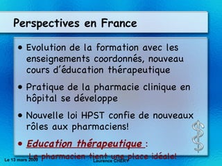 Perspectives en France Evolution de la formation avec les enseignements coordonnés, nouveau cours d’éducation thérapeutique Pratique de la pharmacie clinique en h ôpital se développe Nouvelle loi HPST confie de nouveaux rôles aux pharmaciens! Education thérapeutique  : Le pharmacien tient une place idéale! Le 13 mars 2009 Laurence CHERY 