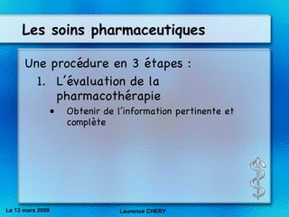 Les soins pharmaceutiques Une procédure en 3 étapes : L’évaluation de la pharmacothérapie Obtenir de l’information pertinente et complète Le 13 mars 2009 Laurence CHERY 
