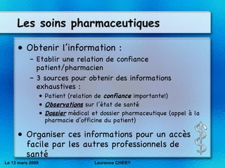 Les soins pharmaceutiques Obtenir l’information : Etablir une relation de confiance patient/pharmacien 3 sources pour obtenir des informations exhaustives : Patient (relation de  confiance  importante!) Observations  sur l’état de santé Dossier  médical et dossier pharmaceutique (appel à la pharmacie d’officine du patient) Organiser ces informations pour un accès facile par les autres professionnels de santé Le 13 mars 2009 Laurence CHERY 