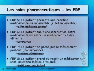 Les soins pharmaceutiques : les PRP PRP 5: Le patient pr és ente une r éa ction  méd icamenteuse ind és irable (effet ind és irable) Effet indésirable observé PRP 6: Le patient subit une interaction entre m éd icaments ou entre un m éd icament et des aliments Interaction PRP 7: Le patient ne prend pas le m éd icament prescrit (inobservance) Problème d’observance PRP 8: Le patient prend ou re ço it un m éd icament sans indication m éd icale valable. Médicament non indiqué Le 13 mars 2009 Laurence CHERY 