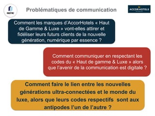 Problématiques de communication
Comment les marques d’AccorHotels « Haut
de Gamme & Luxe » vont-elles attirer et
fidéliser leurs futurs clients de la nouvelle
génération, numérique par essence ?
Comment communiquer en respectant les
codes du « Haut de gamme & Luxe » alors
que l’avenir de la communication est digitale ?
Comment faire le lien entre les nouvelles
générations ultra-connectées et le monde du
luxe, alors que leurs codes respectifs sont aux
antipodes l’un de l’autre ?
 