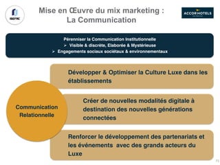 Mise en Œuvre du mix marketing :
La Communication
Pérenniser la Communication Institutionnelle
Ø Visible & discrète, Elaborée & Mystérieuse
Ø Engagements sociaux sociétaux & environnementaux
Développer & Optimiser la Culture Luxe dans les
établissements
Créer de nouvelles modalités digitale à
destination des nouvelles générations
connectées
Renforcer le développement des partenariats et
les événements avec des grands acteurs du
Luxe
Communication
Relationnelle
73
 