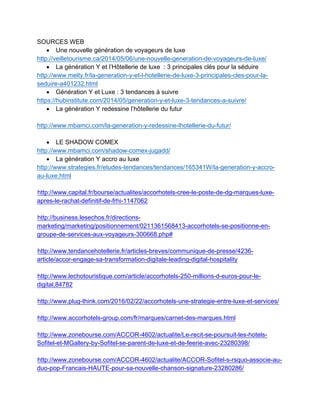 SOURCES WEB
• Une nouvelle génération de voyageurs de luxe	
http://veilletourisme.ca/2014/05/06/une-nouvelle-generation-de-voyageurs-de-luxe/	
• La génération Y et l’Hôtellerie de luxe : 3 principales clés pour la séduire	
http://www.melty.fr/la-generation-y-et-l-hotellerie-de-luxe-3-principales-cles-pour-la-
seduire-a401232.html	
• Génération Y et Luxe : 3 tendances à suivre	
https://hubinstitute.com/2014/05/generation-y-et-luxe-3-tendances-a-suivre/	
• La génération Y redessine l’hôtellerie du futur	
	
http://www.mbamci.com/la-generation-y-redessine-lhotellerie-du-futur/	
	
• LE SHADOW COMEX	
http://www.mbamci.com/shadow-comex-jugadd/	
• La génération Y accro au luxe	
http://www.strategies.fr/etudes-tendances/tendances/165341W/la-generation-y-accro-
au-luxe.html	
http://www.capital.fr/bourse/actualites/accorhotels-cree-le-poste-de-dg-marques-luxe-
apres-le-rachat-definitif-de-frhi-1147062
http://business.lesechos.fr/directions-
marketing/marketing/positionnement/0211361568413-accorhotels-se-positionne-en-
groupe-de-services-aux-voyageurs-300668.php#
http://www.tendancehotellerie.fr/articles-breves/communique-de-presse/4236-
article/accor-engage-sa-transformation-digitale-leading-digital-hospitality
http://www.lechotouristique.com/article/accorhotels-250-millions-d-euros-pour-le-
digital,84782
http://www.plug-think.com/2016/02/22/accorhotels-une-strategie-entre-luxe-et-services/
http://www.accorhotels-group.com/fr/marques/carnet-des-marques.html
http://www.zonebourse.com/ACCOR-4602/actualite/Le-recit-se-poursuit-les-hotels-
Sofitel-et-MGallery-by-Sofitel-se-parent-de-luxe-et-de-feerie-avec-23280398/
http://www.zonebourse.com/ACCOR-4602/actualite/ACCOR-Sofitel-s-rsquo-associe-au-
duo-pop-Francais-HAUTE-pour-sa-nouvelle-chanson-signature-23280286/
 