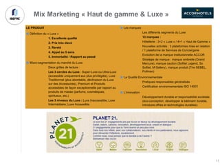 LE PRODUIT
Définition du « Luxe »
1. Excellente qualité
2. Prix très élevé
3. Rareté
4. Appel au 5 sens
5. Immortalité / Rapport au passé
Micro-segmentation du marché du Luxe
Deux grilles de lecture :
Les 3 cercles du Luxe : Super-Luxe ou Ultra-Luxe
(accessible uniquement aux plus privilégiés), Luxe
Traditionnel (plus abordable, déclinaison du Luxe
sur des Accessoires), Premium et Produits
accessibles de façon exceptionnelle par rapport au
produits de masse (parfums, cosmétiques,
spiritueux, etc.)
Les 3 niveaux du Luxe : Luxe Inaccessible, Luxe
Intermédiaire, Luxe Accessible.
Les marques
Les différents segments du Luxe
13 marques :
Hôtellerie : 3+2 « Luxe » / 4+1 « Haut de Gamme »
Nouvelles activités : 3 plateformes mise en relation
/ 1 plateforme de Services de Conciergerie
Evolution de la marque institutionnelle ACCOR
Stratégie de marque : marque ombrelle (Grand
Mercure), marque caution (Sofitel Legend, So
Sofitel, M Gallery), marque produit (The SEBEL,
Pullman)
La Qualité Environnementale
Pratiques responsables généralisés
Certification environnementale ISO 14001
L’innovation
Développement durable et responsabilité sociétale
(éco-conception, développer le bâtiment durable,
introduire offres et technologies durables)
Mix Marketing « Haut de gamme & Luxe »
17
 