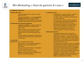 Mix Marketing « Haut de gamme & Luxe »
LA COMMUNICATION (suite)
Relationnelle (suite) :
Pas de Marketing direct sur segment « Haut de
Gamme & Luxe »
Programme de fidélisation : plan Leading Digital
Hospitality (Mobile First, Customer Centric,
Seamless Journey, Mice & BtoB) pour les marque
du segment Haut de Gamme et Services Premium.
Evénementiel & Partenariats stratégiques :
« Opération Cendrillon » : Sofitel et MGallery by
Sofitel se parent de luxe et de féérie avec la
Maison Poiray
Sofitel s’associe au duo pop Français « HAUTE »
pour sa nouvelle chanson signature, chanson
intitulée Rêverie, a été écrite spécialement pour
Sofitel.
Produits d’hygiène et cosmétiques : Hermès dans
les suites et L’Occitane dans les chambres pour la
marque Sofitel.
Commerciale :
Objectif étant de vendre et d’améliorer la notoriété.
Site web dédié : un site par marque/enseigne et
déclinaisons de marque (Sofitel et ses 3
déclinaisons)
Pas de communication média pour les enseignes
du Haut de Gamme et du Luxe
Relations Presse & Relations Publiques
Naming : Paris Bercy devient AccorHotels Arena
pour 10 ans contre 2,35 millions €.
Le paradoxe du luxe :
Classiquement, on attend de la communication, et
en particulier des créatifs publicitaires, qu'ils
« mettent en valeur » un produit qui, dans bien des
cas, ne fait guère rêver.
Dans le luxe, les produits et services eux-mêmes
sont déjà fortement symboliques et imprégnés de
sens. Les critiques reprochent souvent aux
publicités pour les marques de luxe leur fadeur et
leur excessive focalisation sur le produit. C'est
oublier que, dans ce domaine, le produit et sa
marque sont le message et n'ont, s'ils sont
vraiment prestigieux, nul besoin de faire-valoir.
Salariés Ambassadeurs :
L’exemple de Sofitel qui crée un programme «
ambassadeur » lancé le 5 juin 2011 selon la DRH
Sofitel monde à l’époque : « ce projet a été pensé sur
le long terme et a pour but de faire de chacun de nos
collaborateurs un ambassadeur de la marque Sofitel. »
soit ainsi accompagner ses équipes tant sur le grand
professionnel que personnel..
Les Ambassadeurs sont placés au cœur de la stratégie
de développement de Sofitel. Il représente la vitrine de
la marque, ils sont garants du prestige et de l’image
que la marque luxe du groupe Accor veut développer.
Programme composer de trois types de formation :
« Be Yourself » (Qui concerne la sélection des talents),
« Be Ready » (correspondant aux 7 formations
obligatoires proposées à chaque ambassadeur), « Be
Magnifique » (propose une formation « à la carte »
dédiée au développement de carrière)
19
 