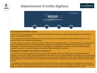 Un investissement de 225 M€ sur cinq ans
En octobre 2014, le groupe a annoncé un investissement de 225 M€ sur 5 ans dans un vaste plan digital constitué de huit programmes
baptisé « Leading Digital Hospitality ».
Parmi ces programmes, quatre s’adresseront aux clients d’AccorHotels, deux aux collaborateurs et aux partenaires du groupe et deux
serviront à renforcer ses infrastructures informatiques.
Ce plan s’appuiera sur certains outils existants, comme TARS (The Accor Reservation System, un outil de distribution qui centralise près de
60% des réservations du groupe), le portail de reservation accorhotels.com et le programme de fidélité mutimarque du groupe « Le Club
AccorHotels » (18 millions de membres à fin 2014). Pour accompagner ce développement, le groupe a acquis en avril 2015 Fastbooking
(spécialiste de solutions de réservation hôtelières via Internet) et Wipolo (développeur d’application).
Développement de la plateforme de réservation accorhotels.com
En Juin 2015, AccorHotels a également lancé son propre site de réservation d’hôtels, Accorhotels. Alors que les OTA traditionnelles
proposent un large nombre d’hôtels, le groupe hôtelier français mise quant à lui sur une logique qualitative en présentant, en plus de ses propres
établissements, des hôtels indépendants sélectionnés selon un nombre important de critères (dont la note que les établissements détiennent sur
le site collaboratif de voyage tripadvisor.com). AccorHotels se diversifie ainsi dans la distribution online de nuitées hôtelières, soit sur le terrain
des OTA.
Il a également développé deux outils, Hotel Meeting Finder et My Trip Planner. Le premier est destiné aux organisateurs de réunions pour
faciliter leur recherche d’établissements correspondant au mieux à leurs souhaits en termes de localisation, de capacité d’accueil ou d’espaces
dédiés aux réunions. Le second s’adresse aux particuliers et les aide à préparer leur séjour dans 70 destinations dans le monde.
Déploiement d’outils digitaux
22
 