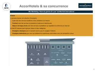 AccorHotels & sa concurrence
Produit
Le groupe propose une collection d’enseignes :
• Luxe avec des services excellents et des prestations sur-mesure
• Premium avec des services et prestations modernes et attentionnés
• Séjours de longue durée avec des services et prestations qui rappellent le confort de son chez-soi
Au total 20 marques que le groupe classe en deux catégories :
• Enseignes classiques pour un accueil reconnu pour le voyageur moderne
• Enseignes distinctives pour ceux qui préfèrent les expériences mémorables avec une perspective unique
Mix Marketing “Haut de gamme & Luxe” de Marriott International
35
 