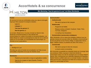 Produit
Du summum du luxe aux confortables suites pour séjours prolongés,
le groupe Hilton propose10 enseignes classées :
• Luxe (2)
• Lifestyle (1)
• Très haut de gamme (3)
• Haut de gamme (3)
Le concept lifestyle est un nouveau concept qui répond à des
tendances comportementales et à des attentes des
consommateurs en matière d’innovation et de personnalisation. Les
hôtels lifestyle se veulent le prolongement du style de vie du client en
misant sur la convivialité, sur l’accessibilité de la technologie, sur
l’émotion et sur la polyvalence.
Mix Marketing “Haut de gamme & Luxe” de Hilton Worldwide
Prix
§ Stratégie de Luxe
Prix élevé qui varie en fonction de la localisation de l’hôtel, de ses
commodités à disposition et du type de chambre choisi
Distribution
• Plateforme de réservation en ligne et applications mobiles
• Agences de voyages en ligne (Expedia, Priceline,
Tripadvisor…)
AccorHotels & sa concurrence
Communication
§ Institutionnelle
• Site web du groupe et des marques
§ Relationnelle
• Programme de fidélité
• Réseaux sociaux (LinkedIn, Facebook, Twitter, Flickr,
YouTube, Instagram)
• L’e-mailing et les Newsletters
§ Evènementiel et partenariats stratégiques
Hilton Worldwide a mis en place des stratégies d’alliance avec les
grandes marques de luxe pour attirer les clientèles consommatrices
de haut de gamme et luxe (Tommy Hilfiger, le restaurateur Danny
Meyer, Stephen Sadove, le président de Saks Fifth Avenue…)
§ Commerciale
• Site web du groupe et sites des marques
• Le brand content et storytelling
Afin d’accorder la possibilité aux potentiels clients de s’immerger dans
ces somptueux hôtels, le groupe a notamment décidé de
communiquer autour d’un site de campagne pour sa marque Waldorf
Astoria. Ainsi, contrairement aux méthodes classiques de marketing,
Waldorf Astoria a préféré opter pour un concept novateur. Les futurs
hôtes pourront donc s’approprier les hôtels de la marque au travers le
regard d’un personnage de fiction.
37
 