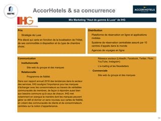 Distribution
• Plateforme de réservation en ligne et applications
mobiles
• Système de réservation centralisée assuré par 10
centres d’appels dans le monde
• Agences de voyages en ligne
Communication
§ Institutionnelle
• Site web du groupe et des marques
§ Relationnelle
• Programme de fidélité
Dans son rapport annuel 2016 des tendances dans le secteur
des services, IHG souligne l’importance pour les marques
d’échanger avec les consommateurs au travers de véritables
communautés de membres, de façon à répondre aussi bien
aux besoins communs qu’à ceux de chacun. IHG met
notamment en exergue la manière dont les marques peuvent
gérer ce défi et donner un sens nouveau aux cartes de fidélité,
en créant des communautés de clients et de consommateurs
centrées sur la notion d’appartenance.
• Réseaux sociaux (LinkedIn, Facebook, Twitter, Flickr,
YouTube, Instagram)
• L’e-mailing et les Newsletters
§ Commerciale
• Site web du groupe et des marques
Prix
§ Stratégie de Luxe
Prix élevé qui varie en fonction de la localisation de l’hôtel,
de ses commodités à disposition et du type de chambre
choisi.
AccorHotels & sa concurrence
Mix Marketing “Haut de gamme & Luxe” de IHG
39
 