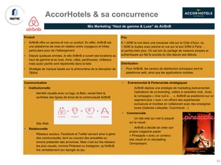 Mix Marketing “Haut de gamme & Luxe” de AirBnB
AccorHotels & sa concurrence
Communication
§ Institutionnelle
• Identité visuelle avec un logo, le Belo, censé faire la
synthèse des lignes de force de la communauté AirBnB
• Site Web
§ Relationnelle
§ Réseaux sociaux. Facebook et Twitter servent ainsi à gérer
des communautés, tenir au courant des actualités ou
encore présenter des annonces. Mais c’est sur les réseaux
les plus visuels, comme Pinterest ou Instagram, qu’AirBnB
tire véritablement son épingle du jeu.
§ Evènementiel & Partenariats stratégiques
• AirBnB déploie une stratégie de marketing événementiel.
Opérations de co-branding, vidéos à caractère viral...Avec
la compagne « Une nuit à … », AirBnB se positionne sur un
segment plus « luxe » en offrant des expériences
exclusives et insolites en collaborant avec des enseignes
luxes (Galeries Lafayette, Courchevel…)
§ Commerciale
• Un site web qui met le paquet
sur le visuel.
• AirBnB a décidé de créer son
propre magazine papier
« Pineapple » avec un contenu
très visuel et un storytelling
Omniprésent.
Produit
§ AirBnB offre un service et non un produit. En effet, AirBnB est
une plateforme de mise en relation entre voyageurs et hôtes
particuliers pour de l’hébergement
§ Depuis quelques années, le site AirBnB a ouvert ses locations au
haut de gamme et au luxe. Ainsi, villas, penthouses, châteaux
mais aussi yachts sont répertoriés dans la liste
§ Stratégie de marque basée sur le phénomène de la disruption de
TBWA
Distribution
§ Pour AirBnB, les canaux de distribution principaux sont la
plateforme web, ainsi que les applications mobiles
Prix
A 1.300€ la nuit dans une luxueuse villa sur la Côte d'Azur, ou
1.500€ le duplex avec piscine et vue sur la tour Eiffel à Paris …
et parfois bien plus. On est loin du partage de maisons simples et
authentiques qui fait le succès du site depuis ses débuts.
42
 