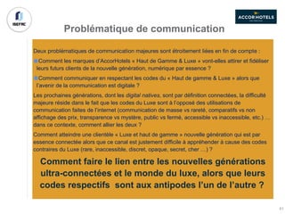 Problématique de communication
Deux problématiques de communication majeures sont étroitement liées en fin de compte :
Comment les marques d’AccorHotels « Haut de Gamme & Luxe » vont-elles attirer et fidéliser
leurs futurs clients de la nouvelle génération, numérique par essence ?
Comment communiquer en respectant les codes du « Haut de gamme & Luxe » alors que
l’avenir de la communication est digitale ?
Les prochaines générations, dont les digital natives, sont par définition connectées, la difficulté
majeure réside dans le fait que les codes du Luxe sont à l’opposé des utilisations de
communication faites de l’internet (communication de masse vs rareté, comparatifs vs non
affichage des prix, transparence vs mystère, public vs fermé, accessible vs inaccessible, etc.) …
dans ce contexte, comment allier les deux ?
Comment atteindre une clientèle « Luxe et haut de gamme » nouvelle génération qui est par
essence connectée alors que ce canal est justement difficile à appréhender à cause des codes
contraires du Luxe (rare, inaccessible, discret, opaque, secret, cher …) ?
Comment faire le lien entre les nouvelles générations
ultra-connectées et le monde du luxe, alors que leurs
codes respectifs sont aux antipodes l’un de l’autre ?
61
 