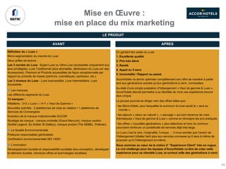 Mise en Œuvre :
mise en place du mix marketing
Définition du « Luxe »
Micro-segmentation du marché du Luxe
Deux grilles de lecture :
Les 3 cercles du Luxe : Super-Luxe ou Ultra-Luxe (accessible uniquement aux
plus privilégiés), Luxe Traditionnel (plus abordable, déclinaison du Luxe sur des
Accessoires), Premium et Produits accessibles de façon exceptionnelle par
rapport au produits de masse (parfums, cosmétiques, spiritueux, etc.)
Les 3 niveaux du Luxe : Luxe Inaccessible, Luxe Intermédiaire, Luxe
Accessible.
Les marques
Les différents segments du Luxe
13 marques :
Hôtellerie : 3+2 « Luxe » / 4+1 « Haut de Gamme »
Nouvelles activités : 3 plateformes de mise en relation / 1 plateforme de
Services de Conciergerie
Evolution de la marque institutionnelle ACCOR
Stratégie de marque : marque ombrelle (Grand Mercure), marque caution
(Sofitel Legend, So Sofitel, M Gallery), marque produit (The SEBEL, Pullman)
La Qualité Environnementale
Pratiques responsables généralisés
Certification environnementale ISO 14001
L’innovation
Développement durable et responsabilité sociétale (éco-conception, développer
le bâtiment durable, introduire offres et technologies durables)
AVANT APRES
En gardant les codes du Luxe
1. Excellente qualité
2. Prix très élevé
3. Rareté
4. Appel au 5 sens
5. Immortalité / Rapport au passé
AccorHotels va devoir optimiser complétement son offre de manière à parler
tant aux générations actuels qu’aux générations à venir, connectées.
Au-delà d’une simple prestation d’hébergement « Haut de gamme & Luxe »,
AccorHotels devrait permettre à sa clientèle de vivre une expérience encore
plus unique.
Le groupe pourrait se diriger vers des offres telles que :
• les Micro-hôtels, pour lesquelles le summum du luxe serait le « seul au
monde »
• les séjours « retour au naturel », « sauvage » qui sont devenus de vrais
thématiques « Haut de gamme & Luxe » comme en témoigne les prix pratiqués
• les offres « nouvelles générations » plus sélectives et hors du commun
pourraient renforcer un portefeuille de services déjà très large.
Le Luxe c’est le rare, l’originalité, l’unique … il nous semble que l’avenir de
l’hébergement hôtelier tient plus aux services connexes qu’il sera à même de
proposer qu’à l’hébergement lui-même.
Nous sommes au cœur de la notion d’ “Expérience Client” très en vogue.
Le vrai challenge pour les équipes d’AccorHotels va être de créer cette
expérience pour sa clientèle Luxe, et surtout celle des générations à venir.
LE PRODUIT
65
 