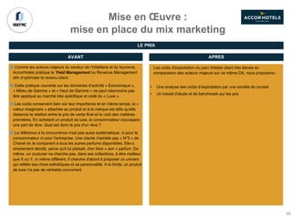 Mise en Œuvre :
mise en place du mix marketing
Comme les acteurs majeurs du secteur de l’hôtellerie et du tourisme,
AccorHotels pratique le Yield Management ou Revenue Management
afin d’optimiser le revenu-client.
Cette pratique courante sur les domaines d’activité « Economique »,
« Milieu de Gamme » et « Haut de Gamme » ne peut néanmoins pas
être appliqué au marché très spécifique et codé du « Luxe ».
Les coûts conservent bien sûr leur importance et en même temps, la «
valeur imaginaire » attachée au produit et à la marque est telle qu'elle
distancie la relation entre le prix de vente final et le coût des matières
premières. En achetant un produit de luxe, le consommateur s'accapare
une part de rêve. Quel est donc le prix d'un rêve ?
La référence à la concurrence n'est pas aussi systématique, ni pour le
consommateur ni pour l'entreprise. Une cliente n'achète pas « N°5 » de
Chanel en le comparant à tous les autres parfums disponibles. Elle a
simplement décidé, parce qu'il lui plaisait, d'en faire « son » parfum. De
même, un couturier ne cherche pas, dans ses collections, à être meilleur
que X ou Y, ni même différent. Il cherche d'abord à proposer un univers
qui reflète ses choix esthétiques et sa personnalité. A la limite, un produit
de luxe n'a pas de véritable concurrent.
AVANT APRES
Les coûts d'exploitation du parc hôtelier étant très élevés en
comparaison des acteurs majeurs sur ce même DA, nous proposons :
• Une analyse des coûts d’exploitation par une société de conseil
• Un travail d’étude et de benchmark sur les prix
LE PRIX
66
 