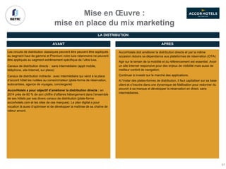Mise en Œuvre :
mise en place du mix marketing
Les circuits de distribution classiques peuvent être peuvent être appliqués
au segment haut de gamme et Premium voire luxe néanmoins ne peuvent
être appliqués au segment extrêmement spécifique de l’ultra luxe.
Canaux de distribution directs : sans intermédiaire (appli mobile,
téléphone, site Internet, sur place)
Canaux de distribution indirecte : avec intermédiaire qui vend à la place
d’accord hôtel les nuitées au consommateur (plate-forme de réservation,
autocaristes, agence de voyages, conciergerie)
AccorHotels a pour objectif d’améliorer la distribution directe : en
2014 près de 60 % de son chiffre d’affaires hébergement dans l’ensemble
de ses hôtels par ses divers canaux de distribution (plate-forme
accorhotels.com et les sites de ces marques). Le plan digital a pour
vocation là aussi d’optimiser et de développer la maîtrise de sa chaîne de
valeur amont.
AVANT APRES
AccorHotels doit améliorer la distribution directe et par la même
occasion réduire sa dépendance aux plateformes de réservation (OTA)
Agir sur le terrain de la mobilité et du référencement est essentiel. Avoir
un site Internet responsive pour des enjeux de visibilité mais aussi de
meilleur confort de navigation.
Continuer à investir sur le marché des applications.
A l’instar des plates-formes de distribution, il faut capitaliser sur sa base
client et s’inscrire dans une dynamique de fidélisation pour redonner du
pouvoir à sa marque et développer la réservation en direct, sans
intermédiaires.
LA DISTRIBUTION
67
 