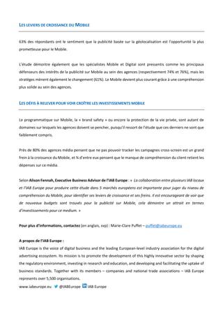 LES LEVIERS DE CROISSANCE DU MOBILE
63% des répondants ont le sentiment que la publicité basée sur la géolocalisation est l’opportunité la plus
prometteuse pour le Mobile.
L’étude démontre également que les spécialistes Mobile et Digital sont pressentis comme les principaux
défenseurs des intérêts de la publicité sur Mobile au sein des agences (respectivement 74% et 76%), mais les
stratèges mènent également le changement (61%). Le Mobile devient plus courant grâce à une compréhension
plus solide au sein des agences.
LES DÉFIS À RELEVER POUR VOIR CROÎTRE LES INVESTISSEMENTS MOBILE
Le programmatique sur Mobile, la « brand safety » ou encore la protection de la vie privée, sont autant de
domaines sur lesquels les agences doivent se pencher, puisqu’il ressort de l’étude que ces derniers ne sont que
faiblement compris.
Près de 80% des agences média pensent que ne pas pouvoir tracker les campagnes cross-screen est un grand
frein à la croissance du Mobile, et ¾ d’entre eux pensent que le manque de compréhension du client retient les
dépenses sur ce média.
Selon Alison Fennah, Executive Business Advisor de l’IAB Europe : « La collaboration entre plusieurs IAB locaux
et l’IAB Europe pour produire cette étude dans 5 marchés européens est importante pour juger du niveau de
compréhension du Mobile, pour identifier ses leviers de croissance et ses freins. Il est encourageant de voir que
de nouveaux budgets sont trouvés pour la publicité sur Mobile, cela démontre un attrait en termes
d’investissements pour ce medium. »
Pour plus d’informations, contactez (en anglais, svp) : Marie-Clare Puffet – puffet@iabeurope.eu
A propos de l’IAB Europe :
IAB Europe is the voice of digital business and the leading European-level industry association for the digital
advertising ecosystem. Its mission is to promote the development of this highly innovative sector by shaping
the regulatory environment, investing in research and education, and developing and facilitating the uptake of
business standards. Together with its members – companies and national trade associations – IAB Europe
represents over 5,500 organisations.
www.iabeurope.eu @IABEurope IAB Europe
 