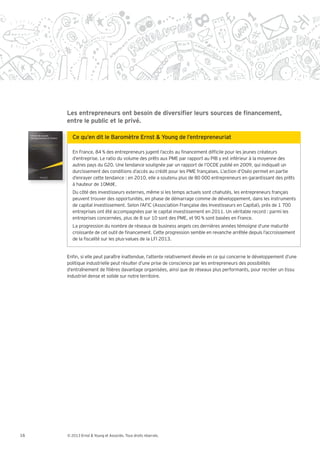 entre le public et le privé.



        En France, 84 % des entrepreneurs jugent l’accès au nancement dif cile pour les jeunes créateurs
        d’entreprise. Le ratio du volume des prêts aux PME par rapport au PIB y est inférieur à la moyenne des
        autres pays du G20. Une tendance soulignée par un rapport de l’OCDE publié en 2009, qui indiquait un
        durcissement des conditions d’accès au crédit pour les PME françaises. L’action d’Oséo permet en partie
        d’enrayer cette tendance : en 2010, elle a soutenu plus de 80 000 entrepreneurs en garantissant des prêts
        à hauteur de 10Md€.
        Du côté des investisseurs externes, même si les temps actuels sont chahutés, les entrepreneurs français
        peuvent trouver des opportunités, en phase de démarrage comme de développement, dans les instruments
        de capital investissement. Selon l’AFIC (Association Française des Investisseurs en Capital), près de 1 700
        entreprises ont été accompagnées par le capital investissement en 2011. Un véritable record : parmi les
        entreprises concernées, plus de 8 sur 10 sont des PME, et 90 % sont basées en France.
        La progression du nombre de réseaux de business angels ces dernières années témoigne d’une maturité
        croissante de cet outil de nancement. Cette progression semble en revanche arrêtée depuis l’accroissement
        de la scalité sur les plus-values de la LFI 2013.


     En n, si elle peut paraître inattendue, l’attente relativement élevée en ce qui concerne le développement d’une
     politique industrielle peut résulter d’une prise de conscience par les entrepreneurs des possibilités
     d’entraînement de lières davantage organisées, ainsi que de réseaux plus performants, pour recréer un tissu
     industriel dense et solide sur notre territoire.




16   © 2013 Ernst & Young et Associés. Tous droits réservés.
 
