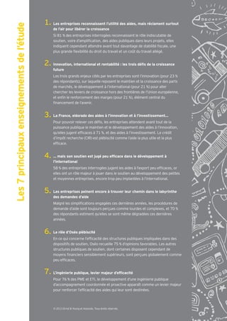 Les 7 principaux enseignements de l’étude   Les entreprises reconnaissent l’utilité des aides, mais réclament surtout
                                            de l’air pour libérer la croissance
                                            Si 81 % des entreprises interrogées reconnaissent le rôle indiscutable de
                                            soutien, voire d’ampli cation, des aides publiques dans leurs projets, elles
                                            indiquent cependant attendre avant tout davantage de stabilité scale, une
                                            plus grande exibilité du droit du travail et un co t du travail allégé.



                                            future
                                            Les trois grands enjeux cités par les entreprises sont l’innovation (pour 23 %
                                            des répondants), sur laquelle reposent le maintien et la croissance des parts
                                            de marchés, le développement à l’international (pour 21 %) pour aller
                                            chercher les leviers de croissance hors des frontières de l’Union européenne,
                                            et en n le renforcement des marges (pour 21 %), élément central du
                                             nancement de l’avenir.


                                            La France, eldorado des aides à l’innovation et à l’investissement…
                                            Pour pouvoir relever ces dé s, les entreprises attendent avant tout de la
                                            puissance publique le maintien et le développement des aides à l’innovation,
                                            qu’elles jugent ef caces à 71 %, et des aides à l’investissement. Le crédit
                                            d’impôt recherche (CIR) est plébiscité comme l’aide la plus utile et la plus
                                            ef cace.



                                            l’international
                                            58 % des entreprises interrogées jugent les aides à l’export peu ef caces, or
                                            elles ont un rôle majeur à jouer dans le soutien au développement des petites
                                            et moyennes entreprises, encore trop peu implantées à l’international.


                                            Les entreprises peinent encore à trouver leur chemin dans le labyrinthe
                                            des demandes d’aide
                                            Malgré les simpli cations engagées ces dernières années, les procédures de
                                            demande d’aide sont toujours perçues comme lourdes et complexes, et 70 %
                                            des répondants estiment qu’elles se sont même dégradées ces dernières
                                            années.


                                            Le rôle d’Oséo plébiscité
                                            En ce qui concerne l’ef cacité des structures publiques impliquées dans des
                                            dispositifs de soutien, Oséo recueille 75 % d’opinions favorables. Les autres
                                            structures publiques de soutien, dont certaines disposent cependant de
                                            moyens nanciers sensiblement supérieurs, sont perçues globalement comme
                                            peu ef caces.




                                            Pour 76 % des PME et ETI, le développement d’une ingénierie publique
                                            d’accompagnement coordonnée et proactive apparaît comme un levier majeur
                                            pour renforcer l’ef cacité des aides qui leur sont destinées.



                                            © 2013 Ernst & Young et Associés. Tous droits réservés.
 