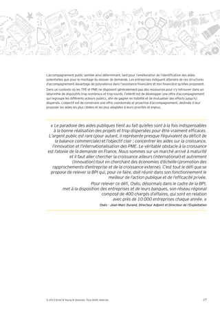 L’accompagnement public semble ainsi déterminant, tant pour l’amélioration de l’identi cation des aides
potentielles que pour le montage du dossier de demande. Les entreprises indiquent attendre de ces structures
d’accompagnement davantage de polyvalence dans l’assistance nancière et non nancière qu’elles proposent.
Dans un contexte où les TPE et PME ne disposent généralement pas des ressources pour s’y retrouver dans un
labyrinthe de dispositifs trop nombreux et trop lourds, l’intérêt est de développer une offre d’accompagnement
qui regroupe les différents acteurs publics, a n de gagner en lisibilité et de mutualiser des efforts jusqu’ici
dispersés. L’objectif est de construire une offre coordonnée et proactive d’accompagnement, destinée à leur
proposer les aides les plus ciblées et les plus adaptées à leurs priorités et enjeux.




              met à la disposition des entreprises et de leurs banques, son réseau régional


                                              Oséo - Jean-Marc Durand, Directeur Adjoint et Directeur de l’Exploitation




© 2013 Ernst & Young et Associés. Tous droits réservés.                                                             27
 
