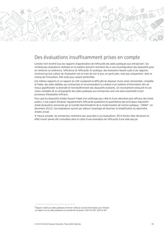 Des évaluations insuf samment prises en compte
Comme l’ont montré tous les rapports d’appréciation de l’ef cacité des aides publiques aux entreprises9, les
nombreuses évaluations réalisées en la matière donnent rarement lieu à une recon guration des dispositifs pour
en renforcer la cohérence, l’ef cience et l’ef cacité. En pratique, des évolutions faisant suite à ces rapports
montrent qu’une culture de l’évaluation est en train de voir le jour, en particulier, mais pas uniquement, dans le
champ de l’innovation. Elle reste pour autant perfectible.
Ces mêmes rapports et un rapport du CAE soulignent la dif culté de disposer d’une vision d’ensemble, complète
et able, des aides dédiées aux entreprises et recommandent la création d’un système d’information a n de
mieux appréhender la diversité et l’enchevêtrement des dispositifs existants. Un recensement exhaustif et une
vision complète de la cartographie des aides publiques aux entreprises sont une base essentielle à tout
processus d’évaluation ef cace.
Pour que les dispositifs d’aides fassent l’objet d’un arbitrage plus ciblé et d’une allocation plus ef cace des fonds
publics, il est urgent d’évaluer régulièrement l’ef cacité qualitative et quantitative des principaux dispositifs
d’aide (évaluation annoncée par le Comité interministériel de la modernisation de l’action publique – CIMAP – en
décembre 2012). Ces évaluations auront par ailleurs l’avantage de favoriser la simpli cation du labyrinthe
d’aides actuel.
A l’heure actuelle, les entreprises s’estiment peu associées à ces évaluations. 90 % d’entre elles déclarent en
effet n’avoir jamais été consultées dans le cadre d’une évaluation de l’ef cacité d’une aide perçue.




9




© 2013 Ernst & Young et Associés. Tous droits réservés.                                                            31
 