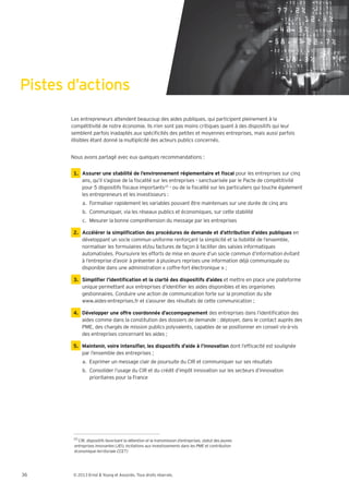 Pistes d’actions
       Les entrepreneurs attendent beaucoup des aides publiques, qui participent pleinement à la
       compétitivité de notre économie. Ils n’en sont pas moins critiques quant à des dispositifs qui leur
       semblent parfois inadaptés aux spéci cités des petites et moyennes entreprises, mais aussi parfois
       illisibles étant donné la multiplicité des acteurs publics concernés.


       Nous avons partagé avec eux quelques recommandations :


                                                                                     pour les entreprises sur cinq
             ans, qu’il s’agisse de la scalité sur les entreprises - sanctuarisée par le Pacte de compétitivité
             pour 5 dispositifs scaux importants10 - ou de la scalité sur les particuliers qui touche également
             les entrepreneurs et les investisseurs :
             a. Formaliser rapidement les variables pouvant être maintenues sur une durée de cinq ans
             b. Communiquer, via les réseaux publics et économiques, sur cette stabilité
             c. Mesurer la bonne compréhension du message par les entreprises

                                                                                                           en
             développant un socle commun uniforme renforçant la simplicité et la lisibilité de l’ensemble,
             normaliser les formulaires et/ou factures de façon à faciliter des saisies informatiques
             automatisées. Poursuivre les efforts de mise en œuvre d’un socle commun d’information évitant
             à l’entreprise d’avoir à présenter à plusieurs reprises une information déjà communiquée ou
             disponible dans une administration coffre-fort électronique ;

                                                                            et mettre en place une plateforme
             unique permettant aux entreprises d’identi er les aides disponibles et les organismes
             gestionnaires. Conduire une action de communication forte sur la promotion du site
             www.aides-entreprises.fr et s’assurer des résultats de cette communication ;

        4. Développer une offre coordonnée d’accompagnement des entreprises dans l’identi cation des
           aides comme dans la constitution des dossiers de demande : déployer, dans le contact auprès des
           PME, des chargés de mission publics polyvalents, capables de se positionner en conseil vis-à-vis
           des entreprises concernant les aides ;

                                                                                dont l’ef cacité est soulignée
             par l’ensemble des entreprises ;
             a. Exprimer un message clair de poursuite du CIR et communiquer sur ses résultats
             b. Consolider l’usage du CIR et du crédit d’impôt innovation sur les secteurs d’innovation
                prioritaires pour la France




        10




36      © 2013 Ernst & Young et Associés. Tous droits réservés.
 
