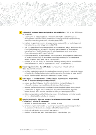 6. Améliorer les dispositifs d’appui à l’exportation des entreprises qui sont les plus critiqués par
   les entreprises :
    a. Accompagner les entreprises dans la valorisation de leur offre avant d’envisager un
       développement international, faire précéder tout accompagnement d’un développement
       international par un diagnostic sur la valeur ajoutée de l’offre
    b. Impliquer les grandes entreprises dans le parrainage des plus petites sur le développement
       international ou favoriser le rapprochement de PME
    c. Axer l’accompagnement international plus sur l’accompagnement que sur la communication
       d’information concernant les marchés étrangers ; orienter les aides au développement
       international vers l’identi cation de marchés potentiels plus que sur la construction
       d’informations concernant le marché potentiel
    d. Conditionner les aides au développement international à une action préalable, aidée ou non,
       sur la valorisation de l’offre de l’entreprise (son positionnement d’offre est-il à même de
       recevoir un accueil positif par le marché international ?)
    e. Favoriser, au sein d’un secteur ou d’une lière, le échage d’aides publiques aux entreprises
       quand le secteur ou la lière est organisée autour d’une équipe de France

7. Evaluer régulièrement les dispositifs d’aides pour assurer une ef cacité optimale
   et des réajustements périodiqes :
    a. Conduire une évaluation globale des aides publiques aux entreprises et ré-orienter le dispositif
       en fonction des résultats (notamment en matière de création d’emplois et de valeur ajoutée)
    b. Réduire signi cativement le nombre d’aides pour accroître la lisibilité




    a. Assurer leur rôle d’intégrateur des différentes initiatives et dispositifs d’appui et,
       en Ile-de-France, assurer une parfaite coordination des initiatives locales
    b. Favoriser le développement d’une ingénierie publique coordonnée d’appui aux entreprises
    c. Accompagner les régions dans la construction de typologies d’entreprises régionales :
       identi cation des effets de leviers potentiels des aides par catégorie d’entreprise
    d. Elaborer un plan d’actions détaillé (objectifs, moyens et résultats) pour concentrer les aides
       vers les entreprises à fort potentiel de croissance


    d’entreprises à potentiel de croissance :
    a. Recenser les aides les plus utiles et à plus fort effet de levier
    b. Construire un plan d’actions ciblé sur les entreprises à potentiel de croissance permettant
       un accroissement du recours aux aides par cette catégorie d’entreprise
    c. Piloter très précisément et en continu le plan d’actions
    d. Favoriser l’accès des PME et ETI aux marchés publics (Small Business Act)




© 2013 Ernst & Young et Associés. Tous droits réservés.                                                   37
 
