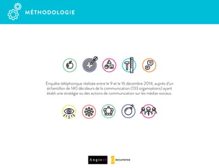 MÉTHODOLOGIE  
Enquête téléphonique réalisée entre le 9 et le 16 décembre 2014, auprès d’un
échantillon de 140 décideurs de la communication (133 organisations) ayant
établi une stratégie ou des actions de communication sur les médias sociaux.
 