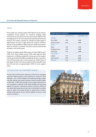 Investment

A Cushman & Wakefield Research Publication

YIELDS
Prime yields were relatively stable in 2013. Because of the inherent
competition among investors for mixed-use buildings, yields
remained low to very low for the most iconic assets.Yields of a few
emerging sectors in the inner suburbs also experienced downward
pressure. The northern suburbs, for example, had little supply of
opportunities and were in high demand by occupiers. However,
because of the possibility of higher long-term yields and investors’
desire to maintain a consistent risk premium, prime yields should
be stable in the months ahead.
Yields for the highest-quality office assets in the Paris CBD came to
4.25%. Paris shops yielded around 3.75%, while high-end office
properties in La Défense yielded 6%. Certain parts of the western
suburbs, particularly Péri-Défense and Boucle de Seine, recorded a
rise of 25 basis points year on year because of a deterioration of
the lettings market. In Lyon, prime yields for office assets fell to less
than 6%, and came to approximately 7.25% for prime logistics
assets.

PRIME YIELDS IN France %
JANUARY 2013

JANUARY 2014

Paris (CBD)

4.50

4.25

Provinces (Lyon)

6.00

5.90

Shops

4.00

3.75

Shopping centres

5.00

5.00

Retail parks

6.25

6.00

Logistics

7.30

7.25

Light industrial

8.50

8.25

AVERAGE

5.94

5.77

OFFICES

RETAIL

INDUSTRIAL

OUTLOOK FOR THE INVESTMENT MARKET
The year 2013 confirmed the robustness of the French investment
market for office property, a trend expected to continue in 2014.
Although a lack of fiscal visibility and weakening lettings markets
may slow business, the overall investment volume should be higher
in 2014 than in 2013. Several large and very large transactions are
near completion, a reflection of the ample available cash and strong
appetite of long-term institutional investors (insurers, SWFs) for
core assets. Even assets that are less secure will benefit from efforts
made by sellers and interest shown by opportunistic investors,
thereby confirming the French market’s capacity to attract a wide
variety of investors.

4 place de l’Opéra – Paris 2nd

17

 