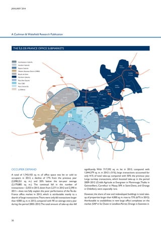 January 2014

A Cushman & Wakefield Research Publication

THE îLE-DE-FRANCE OFFICE SUBMARKETS

Southwestern Suburbs
Southern Suburbs

Roissyen-France

Eastern Suburbs

A1

Western Business District (WBD)
Tremblay-

Boucle de Seine
Northern Suburbs

A104

en France

Gonesse
A15

Paris Rive Gauche
Paris CBD
Aulnaysous-Bois

A86

Paris Centre Est

Gennevilliers

Bezons

La GarenneColombes

A14

Le
Bourget
Drancy
A1

St-Ouen

Bobigny

XVIII

XVII

XIX

SaintCloud
A12

Le PréSt-Gervais
Les Lilas

II

e

ein

III

I
VII

IV

Vincennes
StMandé

Issy-les
Moulineaux

Sèvres
A86

Meudon

V

XV

Billancourt

NeuillyPlaisance

Montreuil

XX

XI

VI

Boulogne-

Rosnysous-Bois

A3

Bagnolet

X

VIII

S
La

A86

Paris

Suresnes
XVI

Aubervilliers
Pantin

LevalloisPerret
La
Défense Neuillysur-Seine
Puteaux

IX

RueilMalmaison

A3

A86

La Courneuve

St-Denis

Clichy

Courbevoie

Nanterre

VilleneuvelaGarenne

AsnièressurBoisColombes Seine

Colombes

Villepinte

Le BlancMesnil

La Défense

Fontenaysous-Bois

B

XIV

XIII

rd
Pér
iphé
riq

Malakoff Montrouge ue
Gentilly Le
Kremlin
Arcueil Bicêtre
Châtillon
Bagneux
Cachan

Noisy-leGrand

Nogentsur-Marne

XII

Vanves ouleva

Neuilly-surMarne

Charentonle-Pont

Champignysur-Marne

Ivry-sur-Seine
A4

Villejuif
A6

A86

OCCUPIER DEMAND
A total of 1,743,102 sq. m. of office space was let or sold to
occupiers in 2013, a decline of 17% from the previous year
(2,098,351 sq. m.) and 20% below the ten-year average
(2,179,885 sq. m.). The continual fall in the number of
transactions—2,033 in 2013, down from 2,271 in 2012 and 2,590 in
A6
2011—does not fully explain the poor performance of the Île-deA10
France office market in 2013, which is attributable mainly to a
dearth of large transactions.There were only 66 transactions larger
than 4,000 sq. m. in 2013, compared with 90 on average every year
during the period 2003–2012. The total amount of take-up also fell

20

significantly. With 717,592 sq. m. let in 2013, compared with
1,044,379 sq. m. in 2012 (-31%), large transactions accounted for
only 41% of total take-up, compared with 50% the previous year.
Large turnkey transactions, which boosted take-up in the period
2009–2012 (Crédit Agricole at Evergreen in Montrouge, Thalès in
Gennevilliers, Carrefour in Massy, SFR in Saint-Denis, and Orange
in Châtillon), were especially rare.
However, the share of new and redeveloped buildings in total takeup of properties larger than 4,000 sq. m. rose to 73% (67% in 2012).
Attributable to availabilities in new large office complexes on the
market (SAP in So Ouest in Levallois-Perret, Orange in Eastview in

 