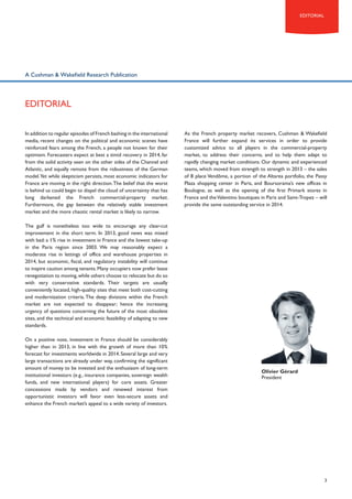 editorial

A Cushman & Wakefield Research Publication

eDITORIAL
In addition to regular episodes of French bashing in the international
media, recent changes on the political and economic scenes have
reinforced fears among the French, a people not known for their
optimism. Forecasters expect at best a timid recovery in 2014, far
from the solid activity seen on the other sides of the Channel and
Atlantic, and equally remote from the robustness of the German
model. Yet while skepticism persists, most economic indicators for
France are moving in the right direction. The belief that the worst
is behind us could begin to dispel the cloud of uncertainty that has
long darkened the French commercial-property market.
Furthermore, the gap between the relatively stable investment
market and the more chaotic rental market is likely to narrow.

As the French property market recovers, Cushman & Wakefield
France will further expand its services in order to provide
customized advice to all players in the commercial-property
market, to address their concerns, and to help them adapt to
rapidly changing market conditions. Our dynamic and experienced
teams, which moved from strength to strength in 2013 – the sales
of 8 place Vendôme, a portion of the Altarea portfolio, the Passy
Plaza shopping center in Paris, and Boursorama’s new offices in
Boulogne, as well as the opening of the first Primark stores in
France and the Valentino boutiques in Paris and Saint-Tropez – will
provide the same outstanding service in 2014.

The gulf is nonetheless too wide to encourage any clear-cut
improvement in the short term. In 2013, good news was mixed
with bad: a 1% rise in investment in France and the lowest take-up
in the Paris region since 2003. We may reasonably expect a
moderate rise in lettings of office and warehouse properties in
2014, but economic, fiscal, and regulatory instability will continue
to inspire caution among tenants. Many occupiers now prefer lease
renegotiation to moving, while others choose to relocate but do so
with very conservative standards. Their targets are usually
conveniently located, high-quality sites that meet both cost-cutting
and modernization criteria. The deep divisions within the French
market are not expected to disappear; hence the increasing
urgency of questions concerning the future of the most obsolete
sites, and the technical and economic feasibility of adapting to new
standards.
On a positive note, investment in France should be considerably
higher than in 2013, in line with the growth of more than 10%
forecast for investments worldwide in 2014. Several large and very
large transactions are already under way, confirming the significant
amount of money to be invested and the enthusiasm of long-term
institutional investors (e.g., insurance companies, sovereign wealth
funds, and new international players) for core assets. Greater
concessions made by vendors and renewed interest from
opportunistic investors will favor even less-secure assets and
enhance the French market’s appeal to a wide variety of investors.

Olivier Gérard
President

3

 