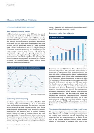 January 2014

A Cushman & Wakefield Research Publication

ECONOMIC AND LEGAL ENVIRONMENT

numbers of websites such as leboncoin.fr, already viewed by more
than 17 million unique visitors every month.

Slight rebound in consumer spending
E-commerce market share still growing
e-tailing in france
60

50%

50

40%
33%

34%

40
28%

30%
25%

30

24%
22%
19%

20

20%
14%

10%

20,0

25,0

31,0

37,7

45,0

51,5

2006

0

15,6

10

11,6

In 2012, household consumption fell by 0.4 %, only the second
decline (the first, -0.2%, was in 1993) recorded since WWII.
Economists initially expected another decline in 2013 but gradually
revised their forecasts to growth of between 0% and 0.5% for the
year. This slight rebound, explained by the tendency of households
to dip further into their savings, brings growth back to a level close
to that of 2011. The rebound was also due to a rise in purchasing
power (+0.3% in 2013, compared with - 0.9% in 2012), related to
the generous social-security safety net, very low inflation, and the
more moderate increase in taxes. However, a high tax burden,
quasi-stagnant wages, and the growing proportion of
nondiscretionary spending (e.g., housing, energy) weigh heavily on
French consumers and dash any hope for a clear recovery in the
months ahead.With unemployment at record levels and 5.2 million
job seekers,1 the consumer-confidence index is bound to remain
significantly under its long-term average.

2007

2008

2009

2010

2011

2012

2013 e

Turnover (€ billion)

0%

YOY growth (%)

Source: FEVAD

Inflation and household consumption (%)
3
3
2,5
2,5

2.3
2.3

2.8
2.8

1.7
1.7

2
2
1,5
1,5
1
1

1.5
1.5

0,5
0,5
0
02007
2007
-0,5
-0,5

0.5
0.5

0.6
0.6

2.1
2.1
2
2

1.5
1.5
0.5
0.5

0.7
0.7

0.1
0.1
2008
2008

2009
2009

2010
2010

2011
2011

2012
2012

0.2
0.2
2013e
2013e

-0.4
-0.4

-1
-1
Inflation (%)
Inflation (%)

Household consumption (%)
Household consumption (%)

Source: INSEE / Consensus forecasts

Recessionary consumer spending
All indicators suggest that consumer spending will be flat in 2014.
The clothing sector, where sales fell by 1.3% on an annual basis
during the period January–November 2013, will remain one of the
sectors hardest hit by rapidly changing consumer tastes and by
fierce competition among retailers. Other sectors (e.g., furniture,
restaurants) are also feeling the pinch of dwindling consumer
budgets. However, new styles of consumer behavior and retail
positioning suited to the crisis will continue to thrive in the current
climate of economic uncertainty, as seen in the rapid growth of
discount retailers. Business activities such as ridesharing, repair
services, and used goods will continue to expand and boost visitor
Unemployment categories A, B, and C (Source: Dares, November 2013).

1

38

E-commerce sales topped €50 billion in 2013, a 14% annual increase,
compared with growth of 19% a year earlier. Online sales may be
slowing but are still significant—even impressive, compared with
retail sales overall—and are supported by a rise in the frequency of
online purchases and by the surge of online shoppers over the age
of 65. E-commerce will therefore continue to take market share.
The proliferation of drive-through grocery-pickup points (2,600 in
November 2013, compared with fewer than 2000 a year earlier)
has diluted revenues of large distribution retailers, while online
competition has hurt earnings of retailers in the sectors most
vulnerable to the threat of the Internet (e.g., culture, household
appliances, telecommunications). However, the conflict between
e-commerce and traditional retailers should be put in perspective.
The problems faced by a few well-known pure players (e.g.,
Pixmania) have exposed the challenges to finding a sustainably
profitable online model. In addition, the product offer of major
clicks-and-mortar retail groups is now better suited to customer
demands. As proof, in 2013 Darty, Décathlon, and Leroy-Merlin
broke into the top 15 of the most-visited e-commerce sites in
France.

The regulatory framework governing retailers is still unclear
The fog surrounding the regulatory framework for retailers did not
lift in 2013. However, several bills containing important provisions
are currently under examination. The Pinel bill governing craft
trades, retail, and very small companies—to be debated in early
2014 at the National Assembly—contains various measures
designed to curb inflation of commercial rents (with the ILC

 