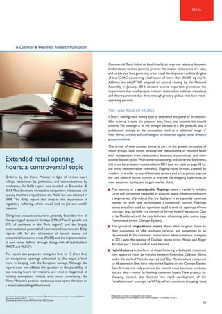 retail

A Cushman & Wakefield Research Publication

Commercial Rent Index as benchmark), to improve relations between
landlords and tenants (priority given to the retailer in the event of a sale),
and to advance laws governing urban retail development (unilateral rights
of the CNAC concerning retail space of more than 30,000 sq. m.). In
addition, the ALUR2 bill, adopted on second reading by the National
Assembly in January 2014, contains several important provisions: the
requirement that retail-project initiators restore lots and treat wasteland,
and the requirement that drive-through grocery-pickup sites have retailoperating permits.

THE NEW ROLE OF storeS
« There’s nothing more moving than to experience the power of architecture.
After entering a store, the customer sees, hears, and breathes the brand’s
universe. The message is all the stronger because it is felt physically and is
emblazoned lastingly on the unconscious mind as a subliminal image. »3
Peter Marino, architect and chief designer for numerous flagship stores of luxury
groups worldwide.

Extended retail opening
hours: a controversial topic
Ordered by the Prime Minister in light of various court
rulings, statements by politicians, and demonstrations by
employees, the Bailly report was unveiled on December 2,
2013. This document reveals the competitive imbalances and
opacity that have reigned since the Maillé law was adopted in
2009. The Bailly report also stresses the importance of
regulatory softening, which would lead to job and wealth
creation.
Taking into account consumers’ generally favorable view of
the opening of stores on Sundays (69% of French people and
82% of residents in the Paris region4) and the largely
underexploited potential of international tourism, the Bailly
report calls for the elimination of tourist zones and
exceptional consumer areas (PUCE) and the implementation
of new zones defined through dialog with all stakeholders
(PACT and PACC5).
The report also proposes raising the limit to 12 (from five)
for exceptional openings authorized by the mayor, a level
more in keeping with the European average. Although the
report does not address the question of the possibility of
late evening hours for retailers, and while a reappraisal of
existing exemptions creates even more uncertainty, the
Prime Minister’s positive reaction at least opens the door to
a better-adapted legal framework.

Les Français et l’ouverture des magasins le dimanche, [The French and store openings on Sundays], IFOP for
Metronews, October 2013.
Boundaries governing tourism (PACT) and retail (PACC) zones.

4
5

The arrival of new concept stores is part of the growth strategies of
major groups. Such stores embody the repositioning of retailers faced
with competition from newcomers, booming e-commerce, and evershorter fashion cycles. With numerous openings and store refurbishments,
this trend became even more visible in 2013 (see the table on page 42 for
the most representative examples). Flagship-store formats, created by
retailers in a wide variety of business sectors and price points, express
the care taken in recent months to improve the shopping experience, to
raise customer loyalty, and to gain market share:
•	 The opening of a spectacular flagship raises a retailer’s visibility.
Large and sometimes expanded by adjacent space, these stores feature
a large variety of products that are displayed in an especially luxurious
manner or with new technologies (“connected” stores). Flagships
stores are often used to reposition retail brands via openings of new
concepts (e.g., La Halle in a number of former Virgin Megastores, C&A
in Le Madeleine) and the refurbishment of existing sales points (e.g.,
Marionnaud on the Champs-Élysées).
•	 The spread of single-brand stores allows them to grow closer to
their customers, to offer exclusive services, and sometimes to be
rejuvenated. In the cosmetics sector there were numerous examples
in 2013, with the opening of Caudalie stores in the Marais, and Roger
& Gallet and Chanel on Rue Saint-Honoré.
•	 Hybrid stores in the form of shops featuring a dedicated restaurant
have appeared in the partnership between Columbus Café and Gémo,
and in the work of Michelin-starred chef Guy Martin, whose restaurant
Le 68 opened in Guerlain’s refurbished flagship on the Champs-Élysées.
Such formats not only promote the brand’s most luxurious products,
but are also a means for building customer loyalty. New projects for
shopping centers also illustrate the rapid development of the
“retailtainment” concept. La Vill’Up, which combines shopping, food,

Bill governing the right to housing and urban renewal.
Interview published in M Le Magazine of Le Monde newspaper on November 29, 2013

2
3

39

 