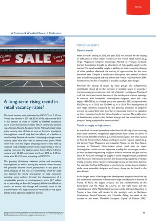 retail

A Cushman & Wakefield Research Publication

TRENDS IN SUPPLY
General trends
After Surcouf’s closing in 2012, the year 2013 was notable for the closing
or difficulties of other major retailers on the French retail market (e.g.,
Virgin Megastore, Chapitre bookshops, Marithé et François Girbaud).
Certain liquidations brought an abundance of high-quality supply to the
market. This newly available supply, in addition to that created by closings
of other retailers, alleviated the scarcity of opportunities for the most
attractive sites. Despite a satisfactory absorption rate, several of these
sites are still unoccupied and may enliven the French retail market in 2014.
Furthermore, the list of retailers in trouble could get even longer.

A long-term rising trend in
retail vacancy rates?
The retail vacancy rate, estimated by PROCOS at 7.1% for
French city centers in 2012 (6.3% in 2011), has reached 8.6%
in the centers of cities of 50,000 to 100,000 inhabitants
(6.3% in 2011) and even exceeds 10% in several city centers
(e.g., Alençon, Nevers, Roubaix, Niort). Although major cities
enjoy vacancy rates of close to zero on the most prestigious
thoroughfares, overall they feel the effects of a decline in
retail activity. Because of retailers’ relocating to larger zones,
vacancy rates have also risen in several retail parks. While
small malls and the largest shopping centers have held up
relatively well, midsized centers have experienced a rise in
vacancy rates over the past ten years: from 3.7% to 4.2% for
centers with 40–80 retail units, and from 3.8% to 5.5% for
those with 80–120 units, according to PROCOS.
The growing dichotomy between prime and secondary
thoroughfares, as well as among the various center formats,
will probably become more pronounced in the years to
come. Because of the rise of e-commerce, which by 2030
may account for nearly one-quarter of total consumer
spending, some analysts forecast the disappearance of a
considerable portion of retail-property stock (1.7 million
sq. m., according to Booz & Company). While it is difficult to
predict its extent, this change will certainly result in the
transformation of a large amount of retail and service space
(banks, travel agencies, telephone stores).

7
Procos, La vacance commerciale, un phénomène qui s’accroît [Retail vacancy rates: a rising phenomenon], June 2013.
8
Booz & Company, Perspective 2020 : quelle place pour la distribution traditionnelle dans un monde digital ? [Outlook
2020: Does traditional retail still have a place in a digital world?], October 2013.

However, the closing of stores by retail groups and independents
contributed above all to the increase in available space in secondary
markets, raising in certain cases the risk of derelict retail spaces.This trend
is all the more worrisome, because of the steady pace of store openings.
In contrast with household consumption—stagnant since the crisis
began—880,000 sq. m. of retail space was opened in 2013, compared with
920,000 sq. m. in 2012 and 750,000 sq. m. in 2011. The development of
new retail schemes, sustained by the growing tendency of property
owners to expand their sites in order to rejuvenate them or to capitalize
on their reputation, has further diluted retailers’ revenues.The proliferation
of development projects also hinders lettings and has sometimes led to
projects’ being postponed or even canceled.

Trends in supply on high streets
As a result of vacancies by retailers under financial difficulty or restructuring
their store network, exceptional opportunities have arisen on some of
Paris’s most desirable streets (e.g., 52-60 Champs-élysées and sites vacated
on Rue de Rivoli by Etam, Adidas, and Esprit) and in regional capitals (e.g.,
the former Virgin Megastore and Lafayette Maison on the Rue AlsaceLorraine in Toulouse). Nevertheless, prime retail sites on major
thoroughfares remain rare and expensive, a reality that encourages retailers
to focus on improving existing supply in order to innovate and gain market
share. In Paris, the shortage of supply in some neighborhoods, combined
with the rise in international tourism and the growing popularity of certain
trendy areas, has led to retailers’ increasingly turning to alternative districts.
For example, the Rue de Marignan is now home to certain luxury retailers,
while more accessible designers and luxury shops can be found in the
Haut-Marais.
In the longer term, a few large-scale development projects should stir up
the established submarkets in Paris and in large conurbations in the rest of
France. In Paris, the largest projects are the refurbishments of the
Samaritaine and the Poste du Louvre, on the right bank, and the
redevelopment of the Marché Saint-Germain on the left bank. Elsewhere in
France, a few cities will remain in the spotlight, such as Bordeaux
(Promenade Sainte-Catherine) and Marseille. Riding the wave of the
success of the event “Marseille, European Capital of Culture 2013,”

45

 