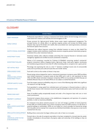 January 2014

A Cushman & Wakefield Research Publication

Glossary
INVESTMENT
Asset manager

Professional responsible for creating an investment fund. He/she defines the fund strategy and structure,
raises funds from investors, and oversees the fund throughout its life.

Family office

Private structure for high-net-worth families whose assets require sophisticated management. The
principal function of a family office is to optimize, organize, protect, and increase the family’s assets,
whatever they may be. The family’s own wealth, often accumulated over several generations, constitutes
the financial capital of the structure.

Institutional investors

Professional that collects long-term savings from individual investors to invest on their behalf. This
category includes sundry institutions: mutual funds, insurance companies, pension funds, banks, propertyinvestment firms, other retirement funds, etc.

Investment fund

Investment vehicles, often collective (multiple ownership), that comprise financial or real-estate assets;
managed by regulated and certified structures (investment companies).

Investment volume

Volume of all transactions recorded by Cushman & Wakefield concerning standard commercialproperty transactions (offices, shopping centers, high-street shops, retail parks, logistics warehouses,
and manufacturing premises) of more than €1 million (including sales to occupiers) over a given period.

Net initial yield

Percentage rate expressing the ratio at a time “t” between a building’s income (net of unrecoverable
costs) and its purchase price (sale price plus fees and transfer duties).

Open-ended fund

Fund with no limit on the number of shares it may issue.

OPCI
(French real-estate
investment trust)

Mutual savings scheme designed for retail or institutional investments in property assets. OPCI portfolios
must include investments in property assets (at least 60%) and in cash or cash equivalents (at least
10%). Like SIICs (listed real-estate investment companies), OPCIs are tax exempt, provided they pay out
dividends. Because they are not listed, OPCIs are not subject to market fluctuations.

Opportunistic fund

Fund that targets maximum profitability, using one or more of the following: high added value, significant
risk exposure, and high leverage.

Pension fund

Fund specialized in raising capital from individual savers and investing it in financial markets, in order to
provide those investors with retirement income through funded pension plans. Such funds are often risk
averse.

Prime/core asset

Asset of excellent quality, exceptionally located, and under a firm, long-term lease with one or more
rental commitments.

Property company

Commercial company whose purpose is the establishment, management, and operation of a property
portfolio, in order to maximize profitability.

SCPI
(Real-estate investment
trust)

An investment trust whose exclusive purpose is to own and manage a portfolio of rental properties.
At least 90% of an SCPI portfolio must consist of property assets. An SCPI’s purpose is to sell shares in
acquired buildings to shareholders. SCPIs are not traded on a stock exchange, are financed by savings
from the public, and are exempt from corporate tax. Individual shareholders must pay tax on any income
received from the trust.

Speculative development Building whose construction has begun without prior sale or lease to an occupier.
VEFA
(Vente en l’Etat Futur
d’Achèvement)

52

Forward sale, or the sale of a property asset before it has been completed. In a forward sale, the vendor
transfers immediately to the purchaser all property rights and ownership of the buildings as they are
completed.

 