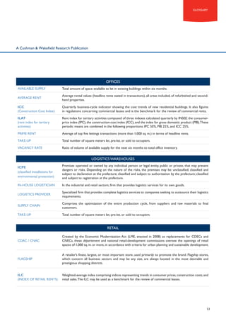 glossary

A Cushman & Wakefield Research Publication

OFFICES
Available supply

Total amount of space available to let in existing buildings within six months.

Average rent

Average rental values (headline rents stated in transactions), all areas included, of refurbished and secondhand properties.

ICC
(Construction Cost Index)

Quarterly business-cycle indicator showing the cost trends of new residential buildings. It also figures
in regulations concerning commercial leases and is the benchmark for the review of commercial rents.

ILAT
(rent index for tertiary
activities)

Rent index for tertiary activities composed of three indexes calculated quarterly by INSEE: the consumerprice index (IPC), the construction-cost index (ICC), and the index for gross domestic product (PIB).These
periodic means are combined in the following proportions: IPC 50%, PIB 25%, and ICC 25%.

Prime rent

Average of top five lettings transactions (more than 1,000 sq. m.) in terms of headline rents.

Take-up

Total number of square meters let, pre-let, or sold to occupiers.

Vacancy rate

Ratio of volume of available supply for the next six months to total office inventory.

LOGISTICS WAREHOUSES
ICPE
(classified installations for
environmental protection)

Premises operated or owned by any individual person or legal entity, public or private, that may present
dangers or risks. Depending on the nature of the risks, the premises may be: unclassified; classified and
subject to declaration at the prefecture; classified and subject to authorization by the prefecture; classified
and subject to registration at the prefecture.

In-house logistician

In the industrial and retail sectors, firm that provides logistics services for its own goods.

Logistics provider

Specialized firm that provides complete logistics services to companies seeking to outsource their logistics
requirements.

Supply chain

Comprises the optimization of the entire production cycle, from suppliers and raw materials to final
customers.

Take-up

Total number of square meters let, pre-let, or sold to occupiers.

RETAIL
CDAC / CNAC

Created by the Economic Modernization Act (LME, enacted in 2008) as replacements for CDECs and
CNECs, these département and national retail-development commissions oversee the openings of retail
spaces of 1,000 sq. m. or more, in accordance with criteria for urban planning and sustainable development.

Flagship

A retailer’s finest, largest, or most important store, used primarily to promote the brand. Flagship stores,
which concern all business sectors and may be any size, are always located in the most desirable and
prestigious shopping districts.

ILC
(Index of retail rents)

Weighted-average index comprising indices representing trends in consumer prices, construction costs, and
retail sales. The ILC may be used as a benchmark for the review of commercial leases.

53

 