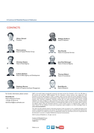 A Cushman & Wakefield Research Publication

Contacts

Olivier Gérard
President

Philippe Guillerm
Head of Valuation

Thierry Juteau
Head of Capital Markets Group

Guy Grundy
Head of Corporate Services

Christian Dubois
Head of Retail Agency

Jean-Paul Deheeger
Head of Industrial Agency

Ludovic Delaisse
Head of Office Agency and Development

Thomas Hébert
Head of Consultancy

Stéphane Bureau
Head of Property and Asset Management

David Bourla
Head of Research

For further information, please contact:
David Bourla
Head of Research France
+33 (0)1 53 76 91 91
david.bourla@eur.cushwake.com

C&W is the world’s largest privately-held commercial real estate services firm. Founded in 1917, it has 250 offices in
60 countries and more than 16,000 employees. The firm represents a diverse customer base ranging from small
businesses to Fortune 500 companies. It offers a complete range of services within five primary disciplines: Transaction
Services, including tenant and landlord representation in office, industrial and retail real estate; Capital Markets, including
property sales, investment management, investment banking, debt and equity financing; Client Solutions, including
integrated real estate strategies for large corporations and property owners, Consulting Services, including business
and real estate consulting; and Valuation & Advisory, including appraisals, highest and best use analysis, dispute resolution
and litigation support, along with specialized expertise in various industry sectors. A recognized leader in global real
estate research, the firm publishes a broad array of proprietary reports available on its online Knowledge Center at:
www.cushmanwakefield.fr
This report has been prepared solely for information purposes. It does not purport to be a complete description of the
markets or developments contained in this material. The information on which this report is based has been obtained from
sources we believe to be reliable, but we have not independently verified such information and we do not guarantee that
the information is accurate or complete. Published by Corporate Communications.
©2014 Cushman & Wakefield, Inc. All rights reserved.

Cushman & Wakefield France
11-13 avenue de Friedland
75008 Paris

54

Follow us on:

 