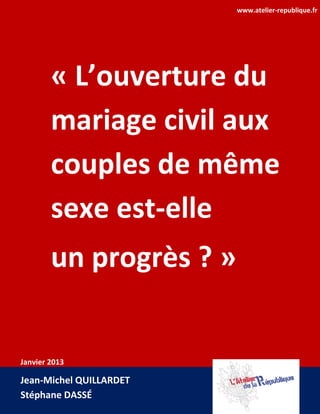 www.atelier-republique.fr




        « L’ouverture du
        mariage civil aux
        couples de même
        sexe est-elle
        un progrès ? »


Janvier 2013

Jean-Michel QUILLARDET
Stéphane DASSÉ
 