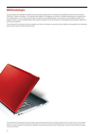 21
Méthodologie
Les conclusions de l’enquête se fondent sur les réponses données par 101 acheteurs d’art sélectionnés via le fichier de clients
d’ArtTactic, Twitter et Facebook, 130 collectionneurs établis7
et 58 galeries, tous actifs à l’échelle internationale sur le segment de
l’art contemporain. Le commerce d’art en ligne n’en étant qu’à ses balbutiements, nous pensons que les galeries actives sur le
segment moyen sont plus représentatives des évolutions actuelles sur le marché de l’art contemporain que les galeries opérant sur
le très haut de gamme.
Pour les besoins de cohérence dans la traduction de l’étude en français, nous avons choisi d’utiliser une équivalence livre sterling et
euros pour les seuils d’achats d’œuvres d’art.
7
Pour les besoins de la présente étude, nous avons réparti en deux groupes les amateurs d’art et les acheteurs déboursant plus de 75.000 € par an. Nous souhaitions
déterminer si, de par leur connaissance des artistes et des galeries, les collectionneurs dépensant davantage étaient plus ou moins enclins à acheter de l’art en ligne.
Comme on pouvait s’y attendre, ils sont effectivement disposés à investir de plus grosses sommes mais, l’aspect financier mis à part, les deux échantillons présentent
d’importantes similarités.
 