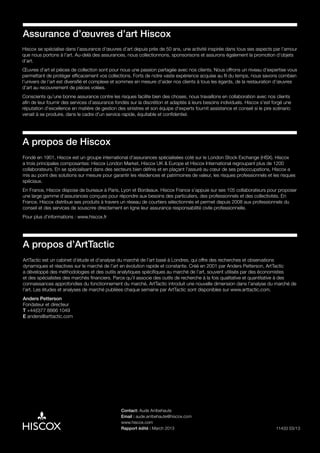 11433 03/13
Assurance d’œuvres d’art Hiscox
Hiscox se spécialise dans l’assurance d’œuvres d’art depuis près de 50 ans, une activité inspirée dans tous ses aspects par l’amour
que nous portons à l’art. Au-delà des assurances, nous collectionnons, sponsorisons et assurons également la promotion d’objets
d’art.
Œuvres d’art et pièces de collection sont pour nous une passion partagée avec nos clients. Nous offrons un niveau d’expertise vous
permettant de protéger efficacement vos collections. Forts de notre vaste expérience acquise au fil du temps, nous savons combien
l’univers de l’art est diversifié et complexe et sommes en mesure d’aider nos clients à tous les égards, de la restauration d’œuvres
d’art au recouvrement de pièces volées.
Conscients qu’une bonne assurance contre les risques facilite bien des choses, nous travaillons en collaboration avec nos clients
afin de leur fournir des services d’assurance fondés sur la discrétion et adaptés à leurs besoins individuels. Hiscox s’est forgé une
réputation d’excellence en matière de gestion des sinistres et son équipe d’experts fournit assistance et conseil si le pire scénario
venait à se produire, dans le cadre d’un service rapide, équitable et confidentiel.
Contact: Aude Arribehaute
Email : aude.arribehaute@hiscox.com
www.hiscox.com
Rapport édité : March 2013
A propos de Hiscox
Fondé en 1901, Hiscox est un groupe international d’assurances spécialisées coté sur le London Stock Exchange (HSX). Hiscox
a trois principales composantes: Hiscox London Market, Hiscox UK & Europe et Hiscox International regroupant plus de 1200
collaborateurs. En se spécialisant dans des secteurs bien définis et en plaçant l’assuré au cœur de ses préoccupations, Hiscox a
mis au point des solutions sur mesure pour garantir les résidences et patrimoines de valeur, les risques professionnels et les risques
spéciaux.
En France, Hiscox dispose de bureaux à Paris, Lyon et Bordeaux. Hiscox France s’appuie sur ses 105 collaborateurs pour proposer
une large gamme d’assurances conçues pour répondre aux besoins des particuliers, des professionnels et des collectivités. En
France, Hiscox distribue ses produits à travers un réseau de courtiers sélectionnés et permet depuis 2008 aux professionnels du
conseil et des services de souscrire directement en ligne leur assurance responsabilité civile professionnelle.
Pour plus d’informations : www.hiscox.fr
A propos d’ArtTactic
ArtTactic est un cabinet d’étude et d’analyse du marché de l’art basé à Londres, qui offre des recherches et observations
dynamiques et réactives sur le marché de l’art en évolution rapide et constante. Créé en 2001 par Anders Petterson, ArtTactic
a développé des méthodologies et des outils analytiques spécifiques au marché de l’art, souvent utilisés par des économistes
et des spécialistes des marchés financiers. Parce qu’il associe des outils de recherche à la fois qualitative et quantitative à des
connaissances approfondies du fonctionnement du marché, ArtTactic introduit une nouvelle dimension dans l’analyse du marché de
l’art. Les études et analyses de marché publiées chaque semaine par ArtTactic sont disponibles sur www.arttactic.com.
Anders Petterson
Fondateur et directeur
T +44(0)77 8866 1049
E anders@arttactic.com
 