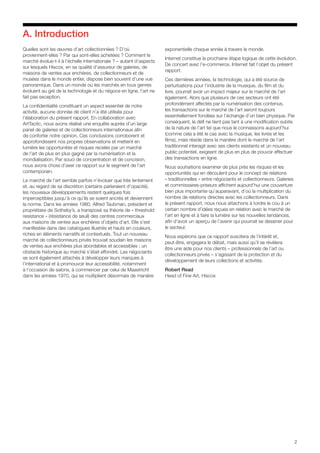 2
Quelles sont les œuvres d’art collectionnées ? D’où
proviennent-elles ? Par qui sont-elles achetées ? Comment le
marché évolue-t-il à l’échelle internationale ? – autant d’aspects
sur lesquels Hiscox, en sa qualité d’assureur de galeries, de
maisons de ventes aux enchères, de collectionneurs et de
musées dans le monde entier, dispose bien souvent d’une vue
panoramique. Dans un monde où les marchés en tous genres
évoluent au gré de la technologie et du négoce en ligne, l’art ne
fait pas exception.
La confidentialité constituant un aspect essentiel de notre
activité, aucune donnée de client n’a été utilisée pour
l’élaboration du présent rapport. En collaboration avec
ArtTactic, nous avons réalisé une enquête auprès d’un large
panel de galeries et de collectionneurs internationaux afin
de conforter notre opinion. Ces conclusions corroborent et
approfondissent nos propres observations et mettent en
lumière les opportunités et risques recelés par un marché
de l’art de plus en plus gagné par la numérisation et la
mondialisation. Par souci de concentration et de concision,
nous avons choisi d’axer ce rapport sur le segment de l’art
contemporain.
Le marché de l’art semble parfois n’évoluer que très lentement
et, au regard de sa discrétion (certains parleraient d’opacité),
les nouveaux développements restent quelques fois
imperceptibles jusqu’à ce qu’ils se soient ancrés et deviennent
la norme. Dans les années 1980, Alfred Taubman, président et
propriétaire de Sotheby’s, a transposé sa théorie de « threshold
resistance » (résistance de seuil) des centres commerciaux
aux maisons de ventes aux enchères d’objets d’art. Elle s’est
manifestée dans des catalogues illustrés et hauts en couleurs,
riches en éléments narratifs et contextuels. Tout un nouveau
marché de collectionneurs privés trouvait soudain les maisons
de ventes aux enchères plus abordables et accessibles ; un
obstacle historique au marché s’était effondré. Les négociants
se sont également attachés à développer leurs marques à
l’international et à promouvoir leur accessibilité, notamment
à l’occasion de salons, à commencer par celui de Maastricht
dans les années 1970, qui se multiplient désormais de manière
exponentielle chaque année à travers le monde.
Internet constitue la prochaine étape logique de cette évolution.
De concert avec l’e-commerce, Internet fait l’objet du présent
rapport.
Ces dernières années, la technologie, qui a été source de
perturbations pour l’industrie de la musique, du film et du
livre, pourrait avoir un impact majeur sur le marché de l’art
également. Alors que plusieurs de ces secteurs ont été
profondément affectés par la numérisation des contenus,
les transactions sur le marché de l’art seront toujours
essentiellement fondées sur l’échange d’un bien physique. Par
conséquent, le défi ne tient pas tant à une modification subite
de la nature de l’art tel que nous le connaissons aujourd’hui
(comme cela a été le cas avec la musique, les livres et les
films), mais réside dans la manière dont le marché de l’art
traditionnel interagit avec ses clients existants et un nouveau
public potentiel, exigeant de plus en plus de pouvoir effectuer
des transactions en ligne.
Nous souhaitions examiner de plus près les risques et les
opportunités qui en découlent pour le concept de relations
« traditionnelles » entre négociants et collectionneurs. Galeries
et commissaires-priseurs affichent aujourd’hui une couverture
bien plus importante qu’auparavant, d’où la multiplication du
nombre de relations directes avec les collectionneurs. Dans
le présent rapport, nous nous attachons à tordre le cou à un
certain nombre d’idées reçues en relation avec le marché de
l’art en ligne et à faire la lumière sur les nouvelles tendances,
afin d’avoir un aperçu de l’avenir qui pourrait se dessiner pour
le secteur.
Nous espérons que ce rapport suscitera de l’intérêt et,
peut-être, engagera le débat, mais aussi qu’il se révèlera
être une aide pour nos clients – professionnels de l’art ou
collectionneurs privés – s’agissant de la protection et du
développement de leurs collections et activités.
Robert Read
Head of Fine Art, Hiscox
A. Introduction
 