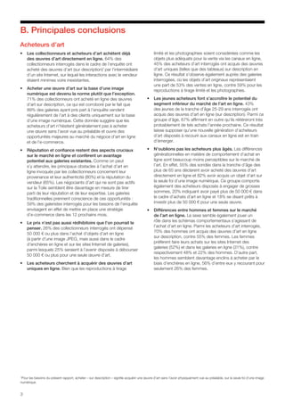 3
B. Principales conclusions
Acheteurs d’art
•	 Les collectionneurs et acheteurs d’art achètent déjà
des œuvres d’art directement en ligne. 64% des
collectionneurs interrogés dans le cadre de l’enquête ont
acheté des œuvres d’art (sur description)1
par l’intermédiaire
d’un site Internet, sur lequel les interactions avec le vendeur
étaient minimes voire inexistantes.
•	 Acheter une œuvre d’art sur la base d’une image
numérique est devenu la norme plutôt que l’exception.
71% des collectionneurs ont acheté en ligne des œuvres
d’art sur description, ce qui est corroboré par le fait que
89% des galeries ayant pris part à l’enquête vendent
régulièrement de l’art à des clients uniquement sur la base
d’une image numérique. Cette donnée suggère que les
acheteurs d’art n’hésitent généralement pas à acheter
une œuvre sans l’avoir vue au préalable et ouvre des
opportunités majeures au marché du négoce d’art en ligne
et de l’e-commerce.
•	 Réputation et confiance restent des aspects cruciaux
sur le marché en ligne et confèrent un avantage
potentiel aux galeries existantes. Comme on peut
s’y attendre, les principaux obstacles à l’achat d’art en
ligne invoqués par les collectionneurs concernent leur
provenance et leur authenticité (80%) et la réputation du
vendeur (65%). Les négociants d’art qui ne sont pas actifs
sur la Toile semblent être davantage en mesure de tirer
parti de leur réputation et de leur expertise. Les galeries
traditionnelles prennent conscience de ces opportunités :
59% des galeristes interrogés pour les besoins de l’enquête
envisagent en effet de mettre en place une stratégie
d’e-commerce dans les 12 prochains mois.
•	 Le prix n’est pas aussi rédhibitoire que l’on pourrait le
penser. 26% des collectionneurs interrogés ont dépensé
50 000 € ou plus dans l’achat d’objets d’art en ligne
(à partir d’une image JPEG, mais aussi dans le cadre
d’enchères en ligne et sur les sites Internet de galeries),
parmi lesquels 25% seraient à l’avenir disposés à débourser
50 000 € ou plus pour une seule œuvre d’art.
•	 Les acheteurs cherchent à acquérir des œuvres d’art
uniques en ligne. Bien que les reproductions à tirage
limité et les photographies soient considérées comme les
objets plus adéquats pour la vente via les canaux en ligne,
45% des acheteurs d’art interrogés ont acquis des œuvres
d’art uniques (telles que des tableaux) sur description en
ligne. Ce résultat s’observe également auprès des galeries
interrogées, où les objets d’art originaux représentaient
une part de 53% des ventes en ligne, contre 59% pour les
reproductions à tirage limité et les photographies.
•	 Les jeunes acheteurs font s’accroître le potentiel du
segment inférieur du marché de l’art en ligne. 43%
des jeunes de la tranche d’âge 25-29 ans interrogés ont
acquis des œuvres d’art en ligne (sur description). Parmi ce
groupe d’âge, 67% affirment en outre qu’ils réitéreront très
probablement de tels achats l’année prochaine. Ce résultat
laisse supposer qu’une nouvelle génération d’acheteurs
d’art disposés à recourir aux canaux en ligne est en train
d’émerger.
•	 N’oublions pas les acheteurs plus âgés. Les différences
générationnelles en matière de comportement d’achat en
ligne sont beaucoup moins perceptibles sur le marché de
l’art. En effet, 55% des sondés dans la tranche d’âge des
plus de 65 ans déclarent avoir acheté des œuvres d’art
directement en ligne et 82% avoir acquis un objet d’art sur
la seule foi d’une image numérique. Ce groupe comporte
également des acheteurs disposés à engager de grosses
sommes, 20% indiquant avoir payé plus de 50 000 € dans
le cadre d’achats d’art en ligne et 18% se disant prêts à
investir plus de 50 000 € pour une seule œuvre.
•	 Différences entre hommes et femmes sur le marché
de l’art en ligne. Le sexe semble également jouer un
rôle dans les schémas comportementaux s’agissant de
l’achat d’art en ligne. Parmi les acheteurs d’art interrogés,
70% des hommes ont acquis des œuvres d’art en ligne
sur description, contre 55% des femmes. Les femmes
préfèrent faire leurs achats sur les sites Internet des
galeries (52%) et dans les galeries en ligne (31%), contre
respectivement 48% et 22% des hommes. D’autre part,
les hommes semblent davantage enclins à acheter par le
biais d’enchères en ligne, 56% d’entre eux y recourant pour
seulement 26% des femmes.
1
Pour les besoins du présent rapport, acheter « sur description » signifie acquérir une œuvre d’art sans l’avoir physiquement vue au préalable, sur la seule foi d’une image
numérique.
 