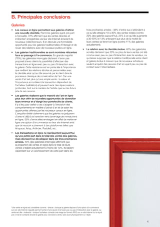B. Principales conclusions
Galeries
•	 Les canaux en ligne permettent aux galeries d’attirer
une nouvelle clientèle. Parmi les galeries ayant pris part
à l’enquête, 72% affirment que les ventes directes et
indirectes2
enregistrées via leur site Internet émanent de
nouveaux collectionneurs. Il en découle une formidable
opportunité pour les galeries traditionnelles d’interagir et de
nouer des relations avec de nouveaux publics en ligne.
•	 Les galeries traditionnelles se sont montrées réticentes
face au passage à l’e-commerce. En grande majorité
(78%), les galeristes interrogés déclarent n’avoir pas
proposé à leurs clients la possibilité d’effectuer des
transactions en ligne avec peu ou pas d’interaction avec
la galerie. Cette résistance est en partie liée à l’importance
que revêtent les relations étroites et personnelles avec
la clientèle ainsi qu’au rôle assumé par le client dans le
processus classique de consécration de l’art. Car une
vente d’art est plus qu’une simple vente : la valeur et
l’importance accordées à la transaction dépendent de
l’acheteur (validation) et peuvent avoir des répercussions
profondes, tant sur la carrière de l’artiste que sur les futurs
prix de ses œuvres.
•	 Les galeries réalisent que le marché de l’art en ligne
peut leur offrir de nouvelles opportunités de diversifier
leurs revenus et d’élargir leur portefeuille de clients.
Il y a lieu pour celles-ci de s’adapter à l’évolution des
comportements en matière d’achat d’art et de saisir les
opportunités offertes par les nouveaux canaux en ligne.
L’enquête révèle clairement que les galeries se préparent
d’ores et déjà à la transition vers davantage de transactions
en ligne. 59% d’entre elles envisagent en effet de mettre en
ligne une option d’e-commerce sur leur site Internet ainsi
que de recourir activement à des plateformes telles que
Artspace, Artsy, Artfinder, Paddle8, etc.
•	 Les transactions en ligne ne représentent aujourd’hui
qu’une petite part dans le total des ventes des galeries,
mais devraient se développer dans les trois prochaines
années. 49% des galeristes interrogés affirment que
la proportion de ventes en ligne dans le total de leurs
ventes s’établit actuellement à moins de 10%. Ils tablent
cependant sur un accroissement de cette part dans les
trois prochaines années : 38% d’entre eux s’attendent à
ce qu’elle atteigne 10 à 30% des ventes totales (contre
29% des galeries aujourd’hui), 25% à ce qu’elle augmente
à 30-50% et 13% anticipent que plus de la moitié de
leurs ventes se feront en ligne (contre 11% des galeries
actuellement).
•	 La relation avec la clientèle évolue. 40% des galeristes
sondés déclarent que 30% ou plus de leurs ventes ont été
conclus avec peu ou pas d’interaction avec le vendeur, ce
qui laisse supposer que la relation traditionnelle entre client
et galerie évolue à mesure que de nouveaux acheteurs
veulent acquérir des œuvres d’art en ayant peu ou pas de
contact avec l’intermédiaire.
4
2
Une vente en ligne est considérée comme « directe » lorsque la galerie dispose d’une option d’e-commerce
sur son site Internet, laquelle permet l’achat d’une œuvre d’art avec peu ou pas d’interaction avec la galerie. La
vente est dite « indirecte » lorsque l’acheteur consulte une image au format JPEG sur un site Internet ou la reçoit
par e-mail et contacte ensuite la galerie pour conclure la vente, sans avoir physiquement vu l’objet.
 