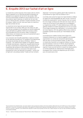 7
E. Enquête 2013 sur l’achat d’art en ligne
Le marché de la vente d’œuvres d’art en ligne a fait du chemin
depuis l’apparition sur la Toile des premières entreprises qui
opéraient sur le segment de l’art à la fin des années 1990.
Comme la technologie s’améliore et que la réticence vis-à-vis
des achats en ligne s’estompe, le marché de l’art suit, bien
qu’à un rythme plus lent, l’évolution d’autres industries comme
la musique, l’édition et le film, ainsi que l’essor du marché en
ligne des produits de luxe.
Le marché de l’art en ligne est source de nouvelles
opportunités et de nouveaux défis pour ses acteurs et, bien
qu’il soit peu probable qu’il se substitue au marché traditionnel,
il peut permettre aux galeries d’attirer de nouveaux publics
et de diversifier leurs flux de revenus. Mais il constitue en
même temps une menace pour ceux qui ne parviennent pas à
s’adapter à ces changements.
Les conclusions de l’enquête présentées ci-après se fondent
sur les réponses données par 101 acheteurs d’art sélectionnés
via la base de données de clients d’ArtTactic, Twitter et
Facebook, 130 collectionneurs établis3
et 58 galeries opérant
à l’échelle internationale. L’objectif de l’enquête était de tenter
de mieux comprendre le comportement, la perception et les
inquiétudes des acheteurs et des vendeurs lorsqu’ils effectuent
une transaction portant sur une œuvre d’art (sans l’avoir
physiquement vue) et de répondre à la question : l’achat d’art
en ligne est-il une pratique avérée ? Quels sont les montants
dépensés ? Comment les galeries gèrent-elles l’évolution du
comportement en ligne chez les acheteurs d’art ?
Les limites entre achat hors ligne et en ligne tendent à s’effacer
au regard de l’interchangeabilité des deux circuits. Comme le
montrent les observations, l’achat d’œuvres d’art sur la seule
foi d’une image numérique est entré dans les mœurs dans un
univers de l’art de plus en plus gagné par la mondialisation.
La majorité des sondés (71% des collectionneurs et 89% des
galeries) achètent et vendent régulièrement de l’art sur la base
d’une image numérique (sur description). L’e-commerce direct
est moins répandu, 22% des galeries offrant à leurs clients la
possibilité d’acheter des œuvres par l’intermédiaire de sites
Internet.
Les tendances en matière d’achat d’art en ligne et la
croissance observée sur ce marché suggèrent une probable
augmentation du nombre de transactions électroniques
dans les deux ou trois prochaines années. Si celle-ci aura
un impact plus important sur le segment inférieur du marché
(œuvres évaluées à moins de 10 000 €), lequel représente
81% des opérations de ventes aux enchères mondiales4
, le
segment moyen pourrait bientôt en ressentir les répercussions,
un nombre significatif de collectionneurs interrogés (25%)
envisageant avec confiance de dépenser plus de 50 000 €
pour une seule œuvre d’art.
3
Pour les besoins de la présente étude, nous avons réparti en deux groupes les amateurs d’art et les acheteurs déboursant plus de 75.000 € par an. Nous souhaitions
déterminer si, de par leur connaissance des artistes et des galeries, les collectionneurs dépensant davantage étaient plus ou moins enclins à acheter de l’art en ligne.
Comme on pouvait s’y attendre, ils sont effectivement disposés à investir de plus grosses sommes mais, l’aspect financier mis à part, les deux échantillons présentent
d’importantes similarités.
4
Source : « Suite de l’interview exclusive de Thierry Ehrmann, PDG d’Artprice.com ». Interview par Boursica. Artprice. N.p., 7 mars 2012.
 