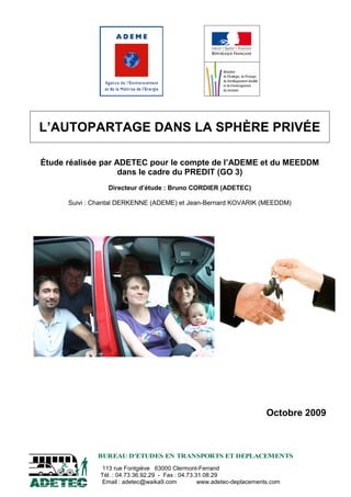 113 rue Fontgiève 63000 Clermont-Ferrand
Tél. : 04.73.36.92.29 - Fax : 04.73.31.08.29
Email : adetec@waika9.com www.adetec-deplacements.com
BUREAU D'ETUDES EN TRANSPORTS ET DEPLACEMENTS
L’AUTOPARTAGE DANS LA SPHÈRE PRIVÉE
Étude réalisée par ADETEC pour le compte de l’ADEME et du MEEDDM
dans le cadre du PREDIT (GO 3)
Directeur d’étude : Bruno CORDIER (ADETEC)
Suivi : Chantal DERKENNE (ADEME) et Jean-Bernard KOVARIK (MEEDDM)
Octobre 2009
 
