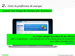 26

2.

Créer la préférence de marque

Asseoir son image de marque par la preuve

La Caixa adopte les idées de ses clients
avec « Inspiranos », une plateforme où les clients peuvent soumettre
leurs idées d’amélioration.
http://bit.ly/GzJstw

 