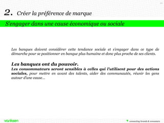29

2.

Créer la préférence de marque

S’engager dans une cause économique ou sociale

Les banques doivent considérer cette tendance sociale et s’engager dans ce type de
démarche pour se positionner en banque plus humaine et donc plus proche de ses clients.

Les banques ont du pouvoir.
Les consommateurs seront sensibles à celles qui l’utilisent pour des actions
sociales, pour mettre en avant des talents, aider des communautés, réunir les gens
autour d’une cause…

 