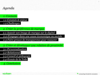3

Agenda
1. Contexte
1.1-Constats & enjeux
1.2-Challenges

2. Créer la préférence de marque
2.1-Asseoir son image de marque sur le digital
2.2-S’engager dans une cause économique ou sociale
2.3-Faire preuve de transparence pour rassurer

3. Créer et développer une relation de proximité
3.1-Personnalisation
3.2-Relationnel
3.3-Conseil et pédagogie
3.4-Ecoute de la Toile

4. Conclusion

 